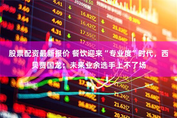股票配资最新报价 餐饮迎来“专业度”时代，西贝贾国龙：未来业余选手上不了场