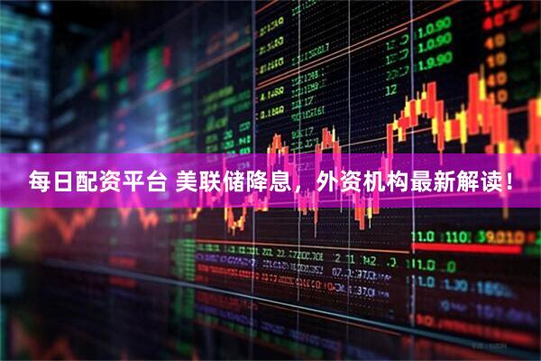 每日配资平台 美联储降息，外资机构最新解读！