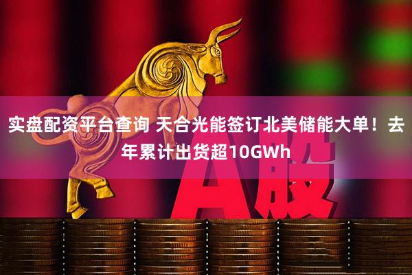 实盘配资平台查询 天合光能签订北美储能大单！去年累计出货超10GWh