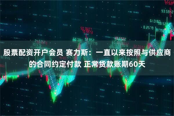 股票配资开户会员 赛力斯：一直以来按照与供应商的合同约定付款 正常货款账期60天