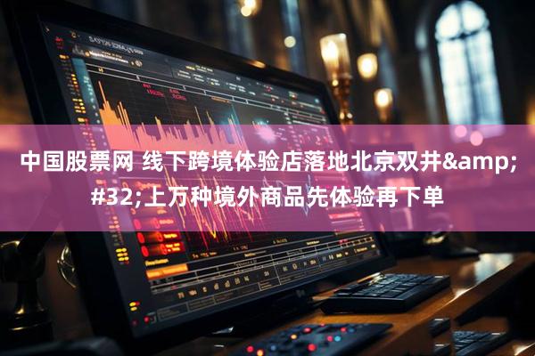 中国股票网 线下跨境体验店落地北京双井&#32;上万种境外商品先体验再下单