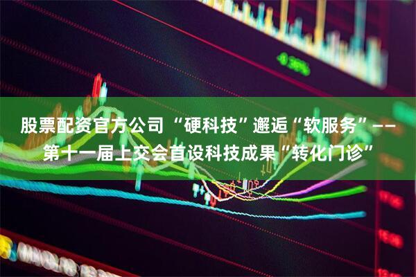 股票配资官方公司 “硬科技”邂逅“软服务”——第十一届上交会首设科技成果“转化门诊”