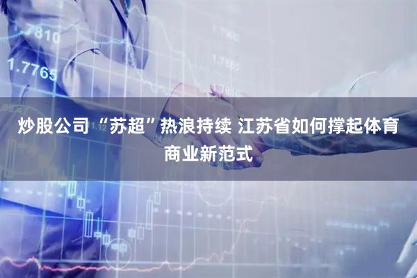 炒股公司 “苏超”热浪持续 江苏省如何撑起体育商业新范式