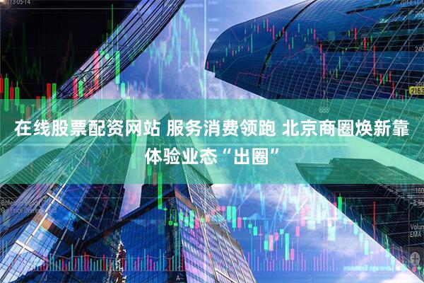 在线股票配资网站 服务消费领跑 北京商圈焕新靠体验业态“出圈”