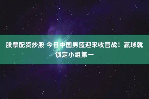 股票配资炒股 今日中国男篮迎来收官战！赢球就锁定小组第一