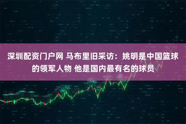 深圳配资门户网 马布里旧采访：姚明是中国篮球的领军人物 他是国内最有名的球员