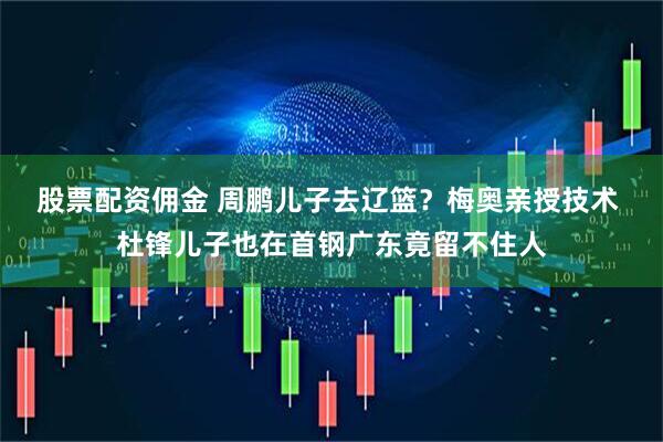 股票配资佣金 周鹏儿子去辽篮？梅奥亲授技术 杜锋儿子也在首钢广东竟留不住人