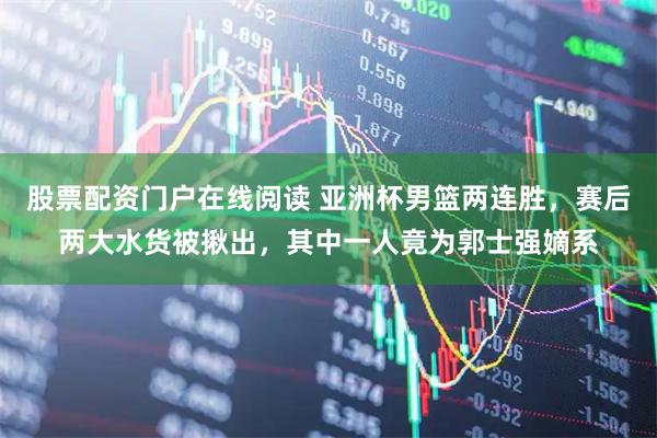 股票配资门户在线阅读 亚洲杯男篮两连胜，赛后两大水货被揪出，其中一人竟为郭士强嫡系
