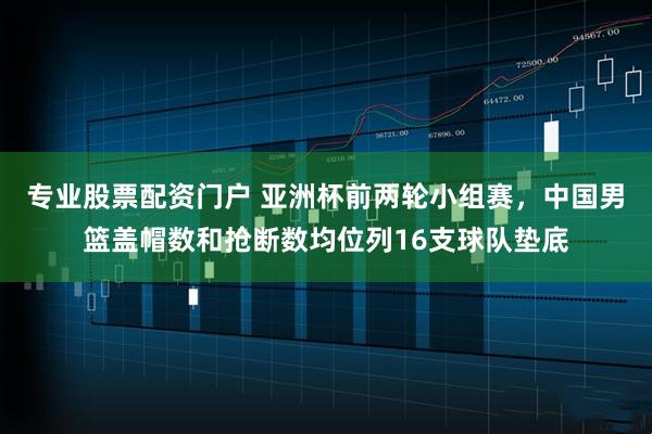 专业股票配资门户 亚洲杯前两轮小组赛，中国男篮盖帽数和抢断数均位列16支球队垫底