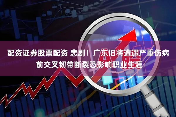 配资证券股票配资 悲剧！广东旧将遭遇严重伤病 前交叉韧带断裂恐影响职业生涯