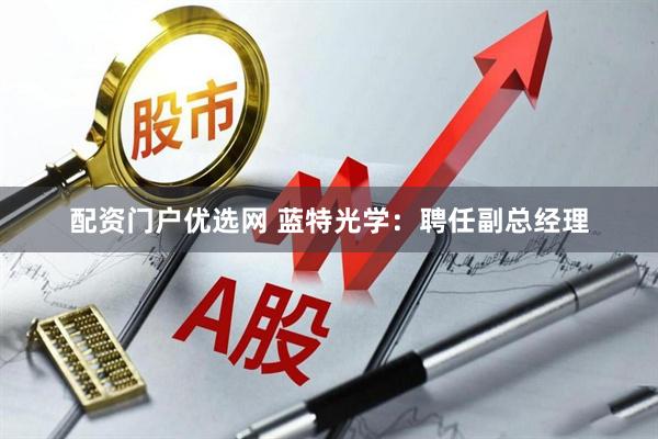 配资门户优选网 蓝特光学：聘任副总经理