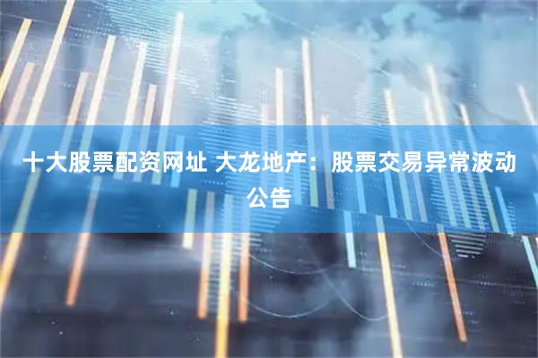 十大股票配资网址 大龙地产：股票交易异常波动公告