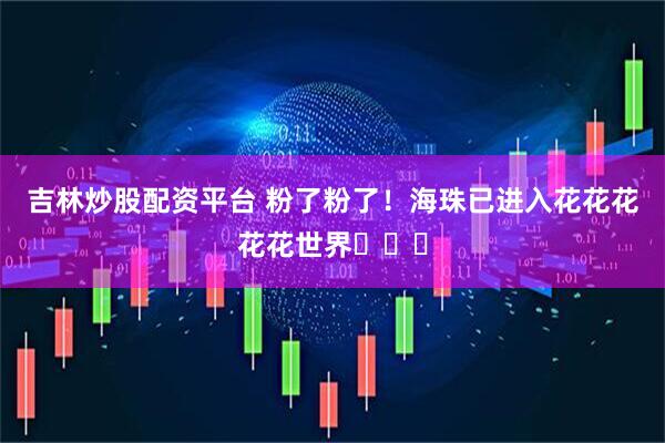 吉林炒股配资平台 粉了粉了！海珠已进入花花花花花世界ꕥꕥꕥ