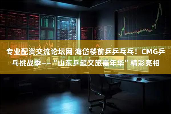 专业配资交流论坛网 海岱楼前乒乒乓乓！CMG乒乓挑战季——“山东乒超文旅嘉年华”精彩亮相