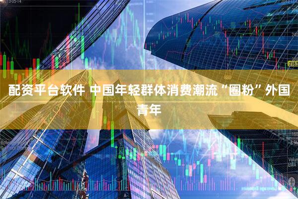 配资平台软件 中国年轻群体消费潮流“圈粉”外国青年